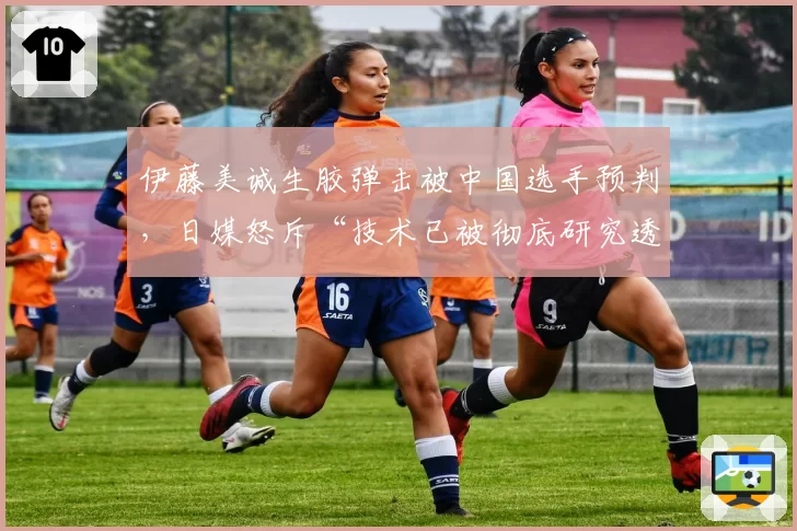 伊藤美诚生胶弹击被中国选手预判,日媒怒斥“技术已被彻底研究透彻”