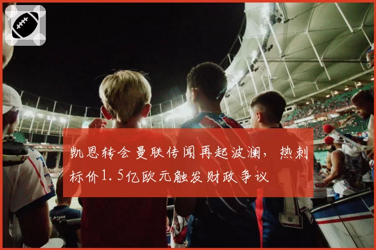 凯恩转会曼联传闻再起波澜，热刺标价1.5亿欧元触发财政争议