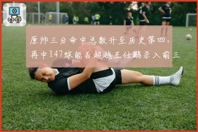 原帅三分命中总数升至历史第四,再中147球能否超越王仕鹏杀入前三?