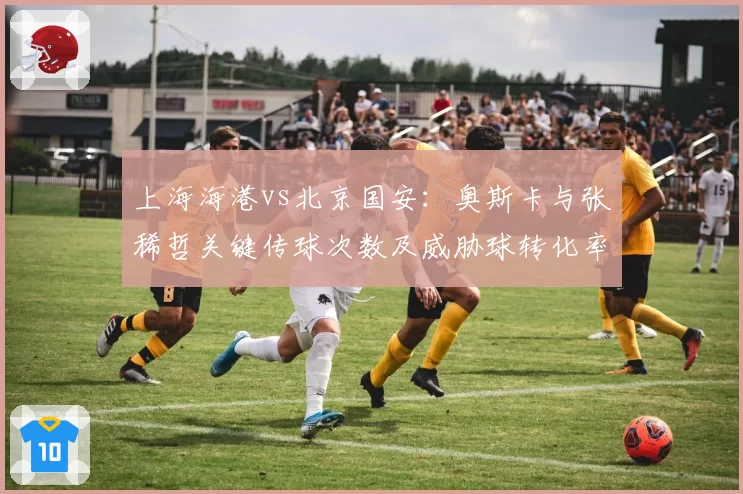 上海海港vs北京国安:奥斯卡与张稀哲关键传球次数及威胁球转化率对比