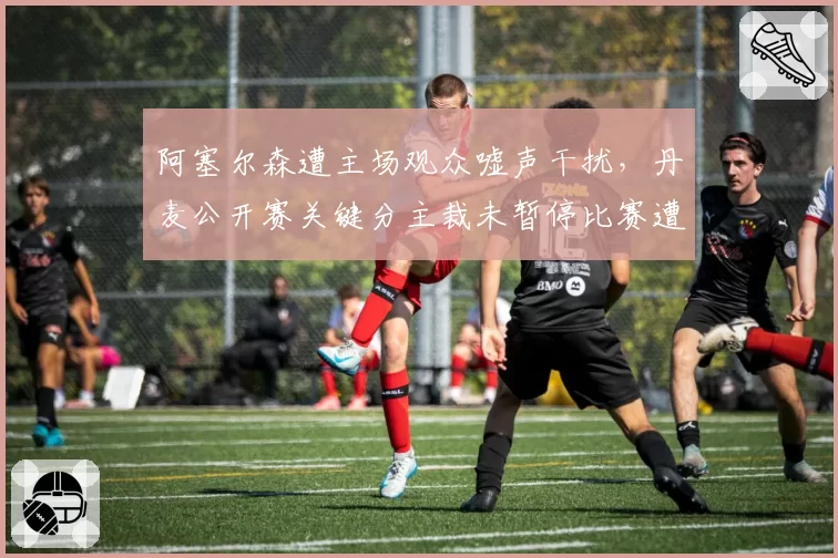 阿塞尔森遭主场观众嘘声干扰,丹麦公开赛关键分主裁未暂停比赛遭炮轰