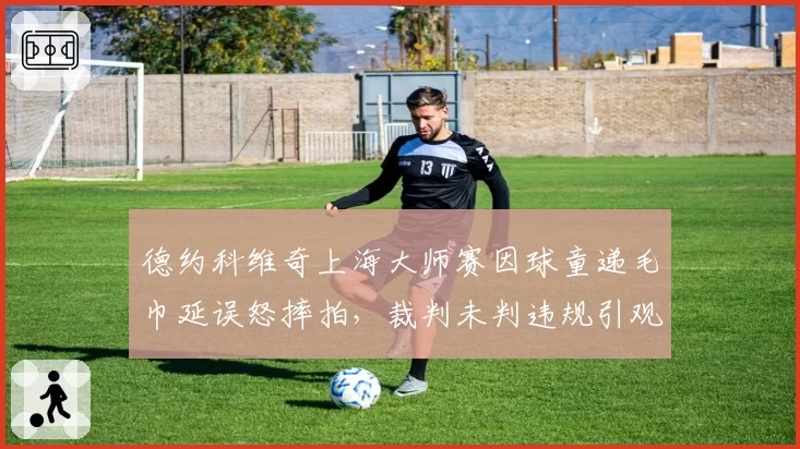 德约科维奇上海大师赛因球童递毛巾延误怒摔拍,裁判未判违规引观众和名宿隔空论战