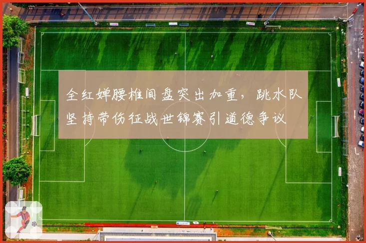 全红婵腰椎间盘突出加重，跳水队坚持带伤征战世锦赛引道德争议