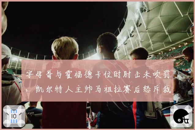 字母哥与霍福德卡位时肘击未吹罚，凯尔特人主帅马祖拉赛后怒斥裁判纵容