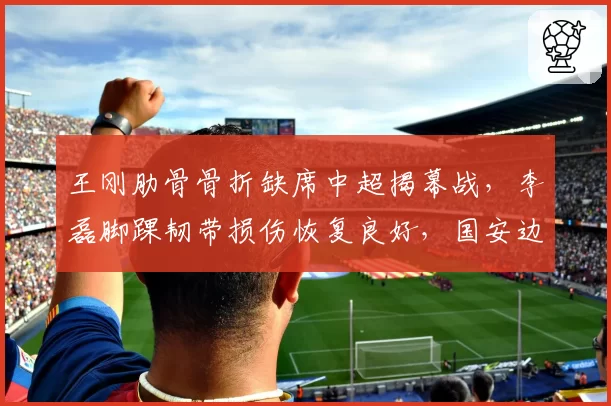王刚肋骨骨折缺席中超揭幕战，李磊脚踝韧带损伤恢复良好，国安边后卫伤病差异明显